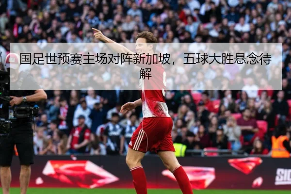 国足世预赛主场对阵新加坡，五球大胜悬念待解